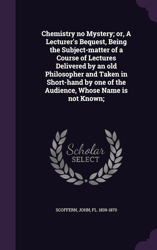 Couverture_Chemistry no Mystery; or, A Lecturer's Bequest, Being the Subject-matter of a Course of Lectures Delivered by an old Philosopher and Taken in Short-hand by one of the Audience, Whose Name is not Known;