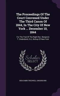 The Proceedings Of The Court Convened Under The Third Canon Of 1844, In The City Of New York ... December 10, 1844: For The Trial Of The Right Rev. Benjamin T. Onderdonk, D.d., Bishop Of New York