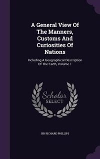 A General View Of The Manners, Customs And Curiosities Of Nations: Including A Geographical Description Of The Earth, Volume 1