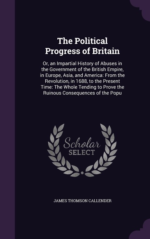 The Political Progress of Britain: Or, an Impartial History of Abuses in the Government of the British Empire, in Europe, Asia, and America: From the Revolution, in 1688, to the Present Time: The Whole Tending to Prove the Ruinous Consequences of the Popu