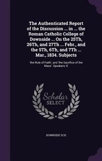 Front cover_The Authenticated Report of the Discussion ... in ... the Roman Catholic College of Downside ... On the 25Th, 26Th, and 27Th ... Febr., and the 5Th, 6Th, and 7Th ... Mar., 1834. Subjects