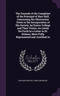 The Grounds of the Complaint of the Principal of Hart-Hall, Concerning the Obstruction Given to the Incorporation of His Society, by Exeter-College and Their Visitor, As Lately Set Forth In a Letter to Dr. Holmes, More Fully Represented and Justified; In