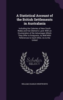 A Statistical Account of the British Settlements in Australasia: Including the Colonies of New South Wales and Van Diemen's Land: With an Enumeration of the Advantages Which They Offer to Emigrants, As Well With References to Each Other, As to the United