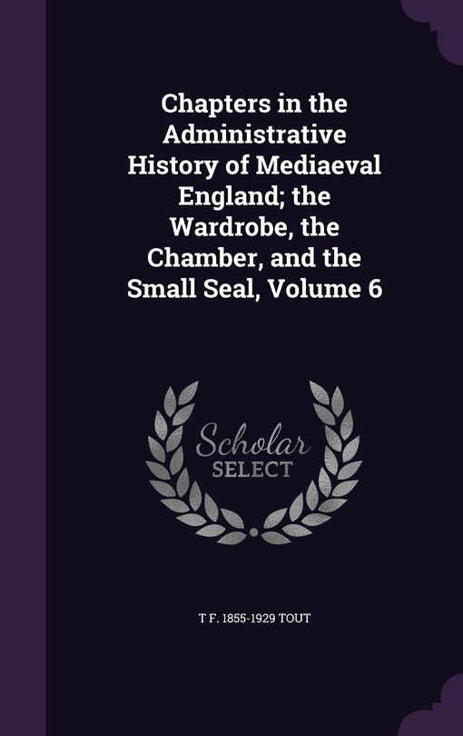 Front cover_Chapters in the Administrative History of Mediaeval England; the Wardrobe, the Chamber, and the Small Seal, Volume 6
