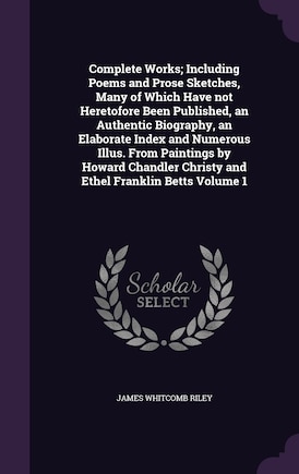 Complete Works; Including Poems and Prose Sketches, Many of Which Have not Heretofore Been Published, an Authentic Biography, an Elaborate Index and Numerous Illus. From Paintings by Howard Chandler Christy and Ethel Franklin Betts Volume 1