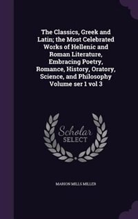 Front cover_The Classics, Greek and Latin; the Most Celebrated Works of Hellenic and Roman Literature, Embracing Poetry, Romance, History, Oratory, Science, and Philosophy Volume ser 1 vol 3