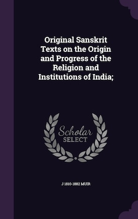 Original Sanskrit Texts on the Origin and Progress of the Religion and Institutions of India;