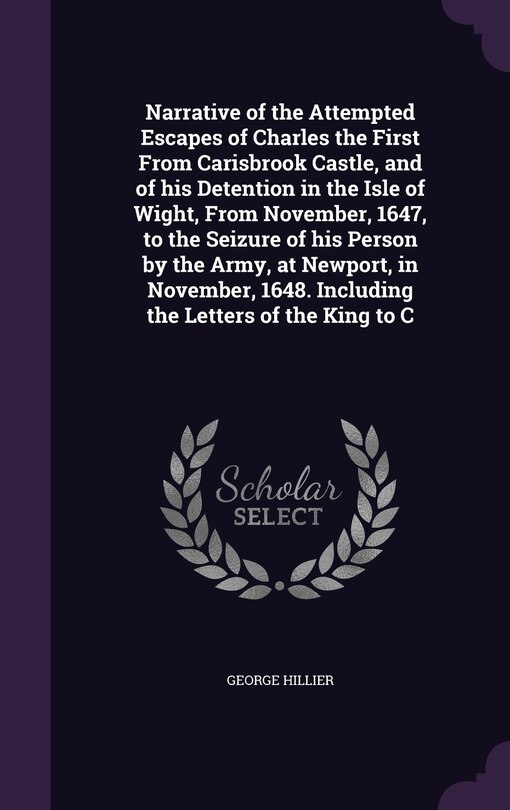 Front cover_Narrative of the Attempted Escapes of Charles the First From Carisbrook Castle, and of his Detention in the Isle of Wight, From November, 1647, to the Seizure of his Person by the Army, at Newport, in November, 1648. Including the Letters of the King to C