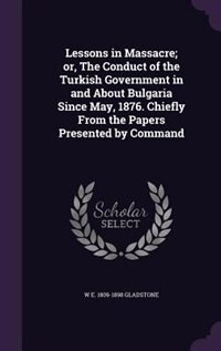Lessons in Massacre; or, The Conduct of the Turkish Government in and About Bulgaria Since May, 1876. Chiefly From the Papers Presented by Command