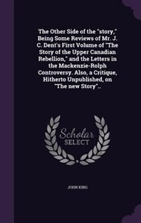 The Other Side of the story, Being Some Reviews of Mr. J. C. Dent's First Volume of The Story of the Upper Canadian Rebellion, and the Letters in the Mackenzie-Rolph Controversy. Also, a Critique, Hitherto Unpublished, on The new Story..