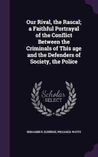 Our Rival, the Rascal; a Faithful Portrayal of the Conflict Between the Criminals of This age and the Defenders of Society, the Police by Benjamin P. Eldridge
