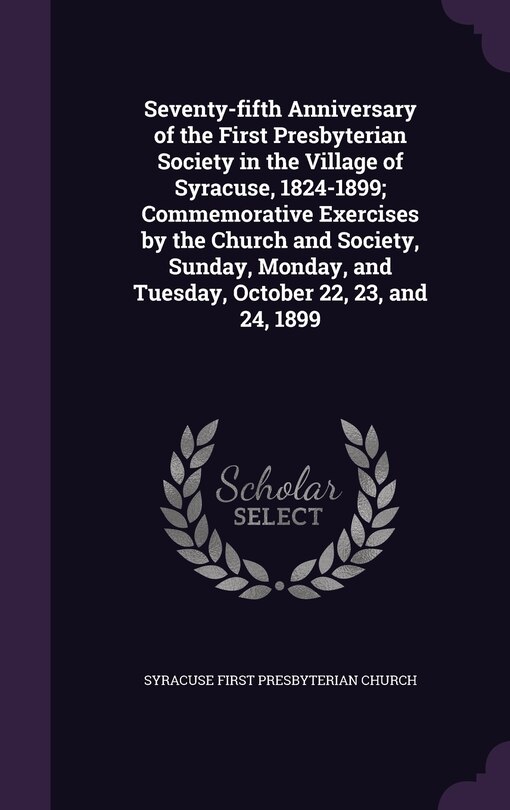 Seventy-fifth Anniversary of the First Presbyterian Society in the Village of Syracuse, 1824-1899; Commemorative Exercises by the Church and Society, Sunday, Monday, and Tuesday, October 22, 23, and 24, 1899