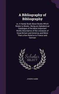 A Bibliography of Bibliography: or, A Handy Book About Books Which Relate to Books ; Being an Alphabetical Catalogue of the Most Im