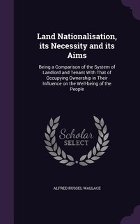 Land Nationalisation, its Necessity and its Aims: Being a Comparison of the System of Landlord and Tenant With That of Occupying Ownership in Their I