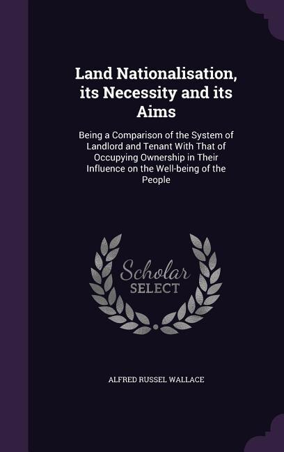 Land Nationalisation, its Necessity and its Aims: Being a Comparison of the System of Landlord and Tenant With That of Occupying Ownership in Their I