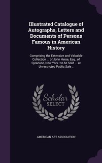 Illustrated Catalogue of Autographs, Letters and Documents of Persons Famous in American History: Comprising the Extensive and Valuable Collection ... of John Heise, Esq., of Syracuse, New York: to be Sold ... at Unrestricted Public Sale ..