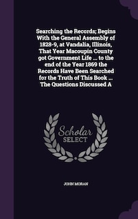 Front cover_Searching the Records; Begins With the General Assembly of 1828-9, at Vandalia, Illinois, That Year Macoupin County got Government Life ... to the end of the Year 1869 the Records Have Been Searched for the Truth of This Book ... The Questions Discussed A