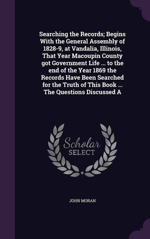 Front cover_Searching the Records; Begins With the General Assembly of 1828-9, at Vandalia, Illinois, That Year Macoupin County got Government Life ... to the end of the Year 1869 the Records Have Been Searched for the Truth of This Book ... The Questions Discussed A