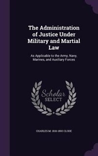 The Administration of Justice Under Military and Martial Law: As Applicable to the Army, Navy, Marines, and Auxiliary Forces