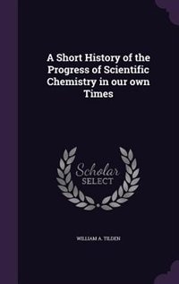 A Short History of the Progress of Scientific Chemistry in our own Times