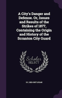 A City's Danger and Defense. Or, Issues and Results of the Strikes of 1877, Containing the Origin and History of the Scranton City Guard