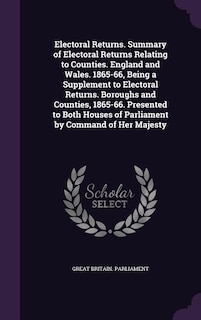 Electoral Returns. Summary of Electoral Returns Relating to Counties. England and Wales. 1865-66, Being a Supplement to Electoral Returns. Boroughs and Counties, 1865-66. Presented to Both Houses of Parliament by Command of Her Majesty