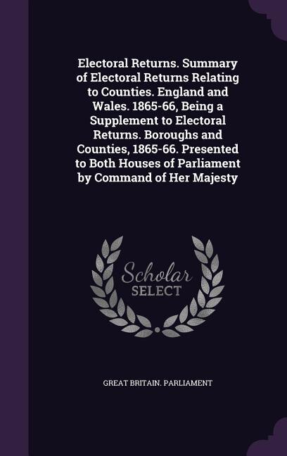 Electoral Returns. Summary of Electoral Returns Relating to Counties. England and Wales. 1865-66, Being a Supplement to Electoral Returns. Boroughs and Counties, 1865-66. Presented to Both Houses of Parliament by Command of Her Majesty