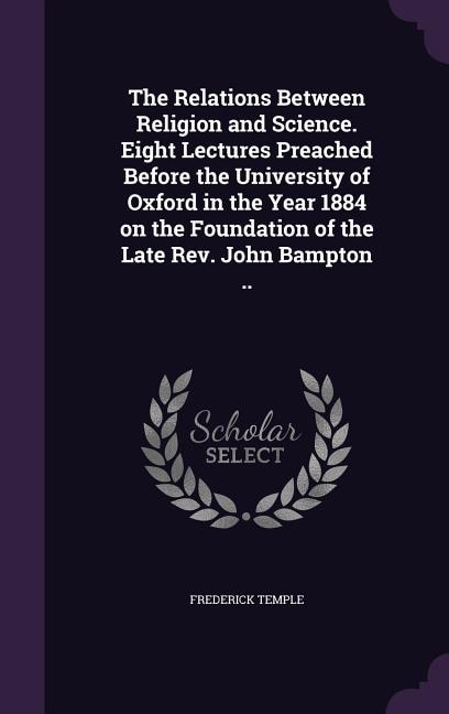 The Relations Between Religion and Science. Eight Lectures Preached Before the University of Oxford in the Year 1884 on the Foundation of the Late Rev. John Bampton ..