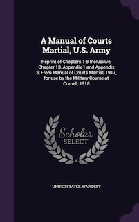 A Manual of Courts Martial, U.S. Army: Reprint of Chapters 1-8 Inclusinve, Chapter 13, Appendix 1 and Appendix 3, From Manual of Courts Martial, 1917, for use by the Military Course at Cornell, 1918