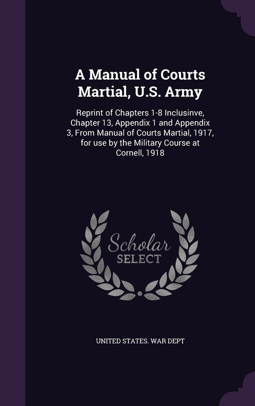 A Manual of Courts Martial, U.S. Army: Reprint of Chapters 1-8 Inclusinve, Chapter 13, Appendix 1 and Appendix 3, From Manual of Courts Martial, 1917, for use by the Military Course at Cornell, 1918