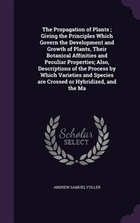 The Propagation of Plants ; Giving the Principles Which Govern the Development and Growth of Plants, Their Botanical Affinities and Peculiar Properties; Also, Descriptions of the Process by Which Varieties and Species are Crossed or Hybridized, and the Ma