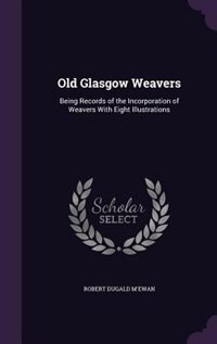 Old Glasgow Weavers: Being Records of the Incorporation of Weavers With Eight Illustrations