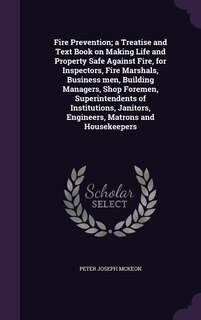 Fire Prevention; a Treatise and Text Book on Making Life and Property Safe Against Fire, for Inspectors, Fire Marshals, Business men, Building Managers, Shop Foremen, Superintendents of Institutions, Janitors, Engineers, Matrons and Housekeepers