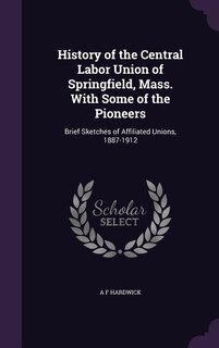 History of the Central Labor Union of Springfield, Mass. With Some of the Pioneers: Brief Sketches of Affiliated Unions, 1887-1912