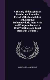 A History of the Egyptian Revolution, From the Period of the Mamelukes to the Death of Mohammed Ali; From Arab and European Memoirs, Oral Tradition, and Lobal Research Volume 1