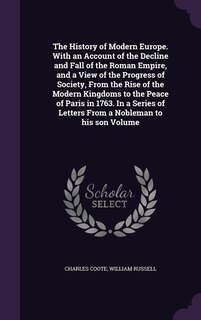 The History of Modern Europe. With an Account of the Decline and Fall of the Roman Empire, and a View of the Progress of Society, From the Rise of the Modern Kingdoms to the Peace of Paris in 1763. In a Series of Letters From a Nobleman to his son Volume