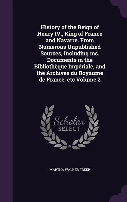History of the Reign of Henry IV., King of France and Navarre. From Numerous Unpublished Sources, Including ms. Documents in the Bibliothèque Impériale, and the Archives du Royaume de France, etc Volume 2