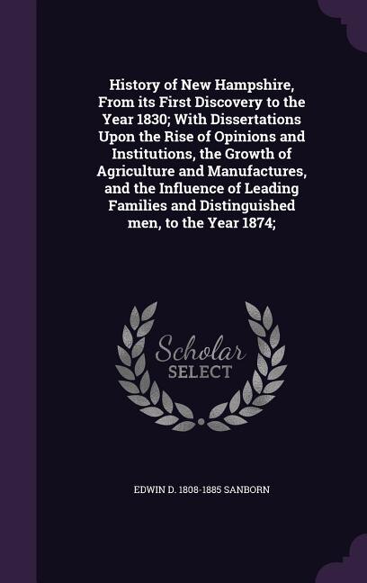 History of New Hampshire, From its First Discovery to the Year 1830; With Dissertations Upon the Rise of Opinions and Institutions, the Growth of Agriculture and Manufactures, and the Influence of Leading Families and Distinguished men, to the Year 1874;