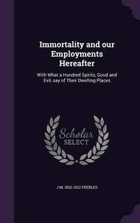 Immortality and our Employments Hereafter: With What a Hundred Spirits, Good and Evil, say of Their Dwelling Places