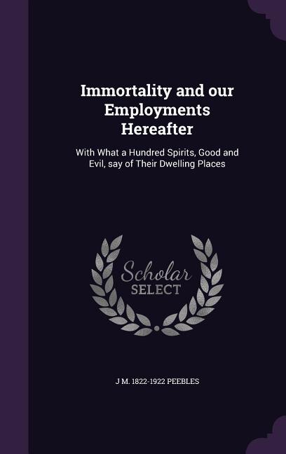 Immortality and our Employments Hereafter: With What a Hundred Spirits, Good and Evil, say of Their Dwelling Places