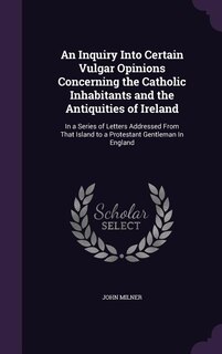 An Inquiry Into Certain Vulgar Opinions Concerning the Catholic Inhabitants and the Antiquities of Ireland: In a Series of Letters Addressed From That Island to a Protestant Gentleman In England