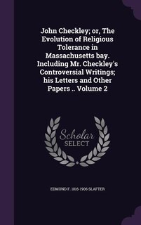 John Checkley; or, The Evolution of Religious Tolerance in Massachusetts bay. Including Mr. Checkley's Controversial Writings; his Letters and Other Papers .. Volume 2