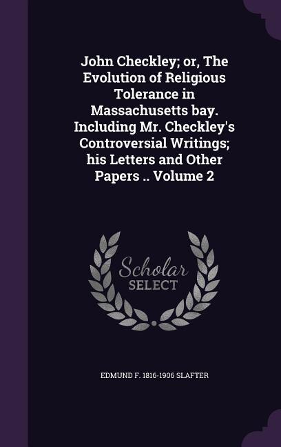 John Checkley; or, The Evolution of Religious Tolerance in Massachusetts bay. Including Mr. Checkley's Controversial Writings; his Letters and Other Papers .. Volume 2