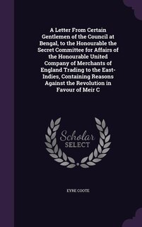 Front cover_A Letter From Certain Gentlemen of the Council at Bengal, to the Honourable the Secret Committee for Affairs of the Honourable United Company of Merchants of England Trading to the East-Indies, Containing Reasons Against the Revolution in Favour of Meir C