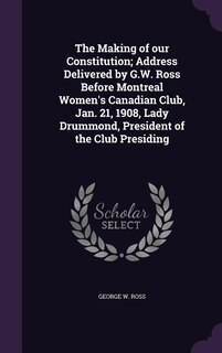 Front cover_The Making of our Constitution; Address Delivered by G.W. Ross Before Montreal Women's Canadian Club, Jan. 21, 1908, Lady Drummond, President of the Club Presiding