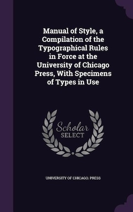 Manual of Style, a Compilation of the Typographical Rules in Force at the University of Chicago Press, With Specimens of Types in Use