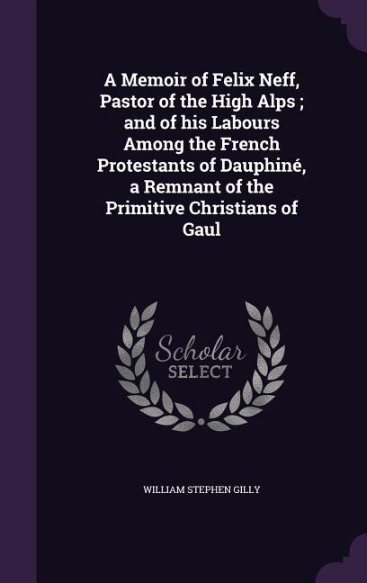 A Memoir of Felix Neff, Pastor of the High Alps ; and of his Labours Among the French Protestants of Dauphiné, a Remnant of the Primitive Christians of Gaul