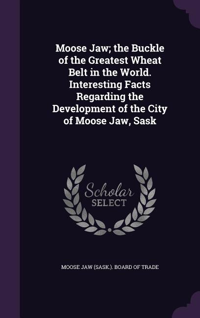 Front cover_Moose Jaw; the Buckle of the Greatest Wheat Belt in the World. Interesting Facts Regarding the Development of the City of Moose Jaw, Sask