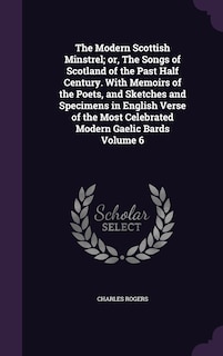 The Modern Scottish Minstrel; or, The Songs of Scotland of the Past Half Century. With Memoirs of the Poets, and Sketches and Specimens in English Verse of the Most Celebrated Modern Gaelic Bards Volume 6