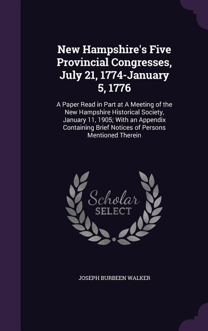New Hampshire's Five Provincial Congresses, July 21, 1774-January 5, 1776: A Paper Read in Part at A Meeting of the New Hampshire Historical Society, January 11, 1905; With a
